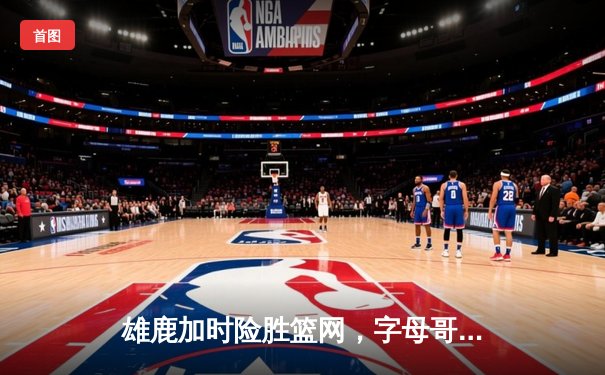 雄鹿加时险胜篮网，字母哥44分14篮板制霸内线，杜兰特空砍37分