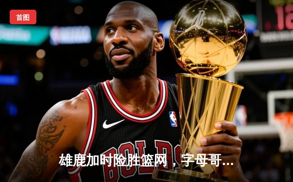 雄鹿加时险胜篮网，字母哥44分率队完成18分逆转